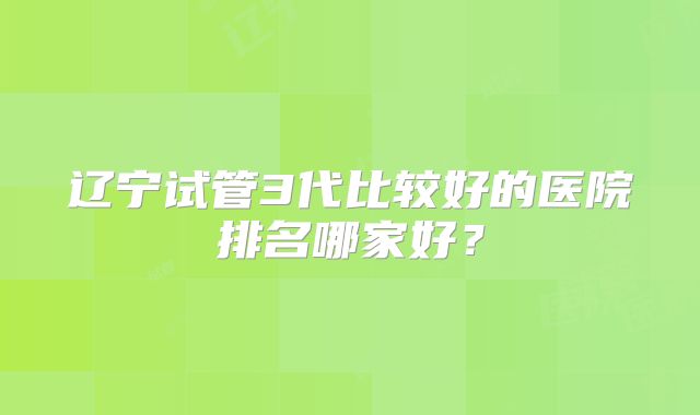 辽宁试管3代比较好的医院排名哪家好？