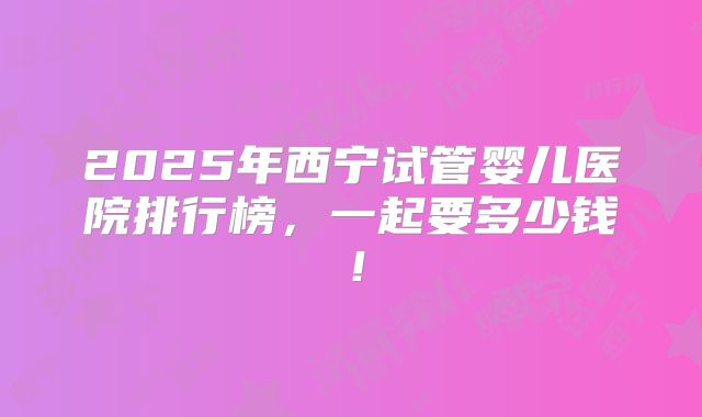 2025年西宁试管婴儿医院排行榜,一起要多少钱!