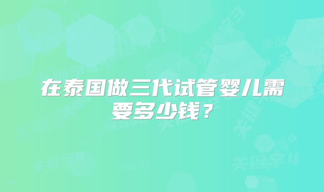 在泰国做三代试管婴儿需要多少钱？