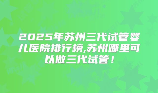 2025年苏州三代试管婴儿医院排行榜,苏州哪里可以做三代试管！