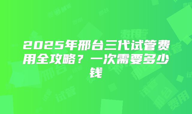 2025年邢台三代试管费用全攻略?一次需要多少钱