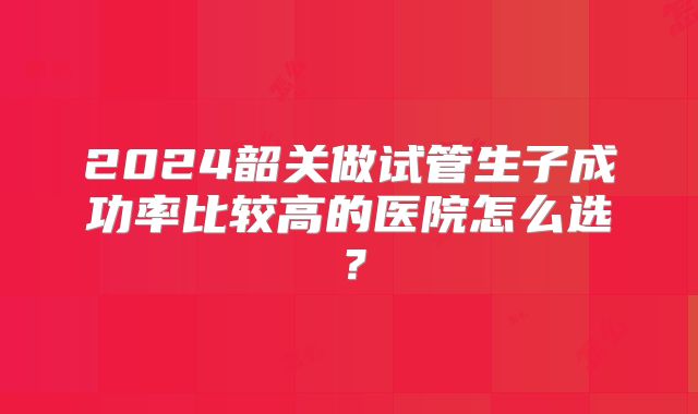 2024韶关做试管生子成功率比较高的医院怎么选？