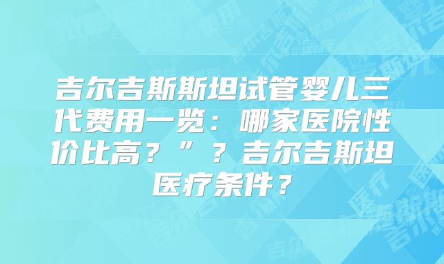 吉尔吉斯斯坦试管婴儿三代费用一览：哪家医院性价比高？”？吉尔吉斯坦医疗条件？