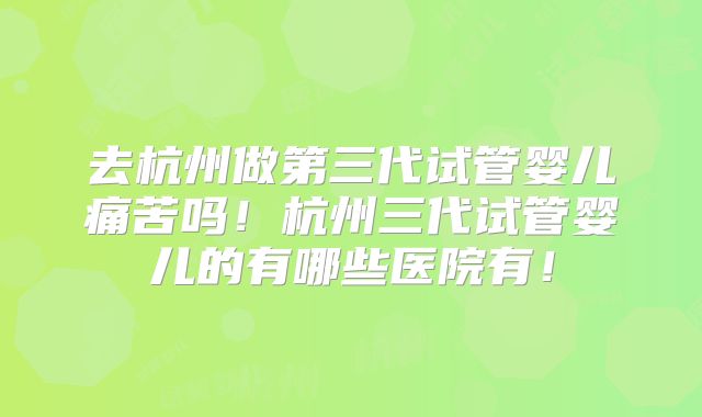 去杭州做第三代试管婴儿痛苦吗！杭州三代试管婴儿的有哪些医院有！
