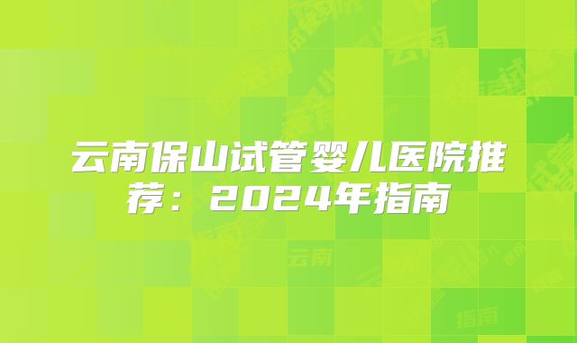 云南保山试管婴儿医院推荐：2024年指南