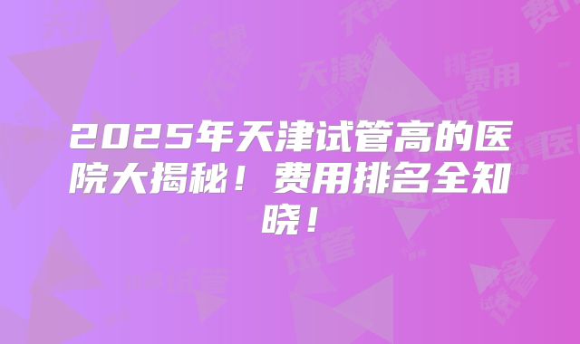 2025年天津试管高的医院大揭秘!费用排名全知晓!