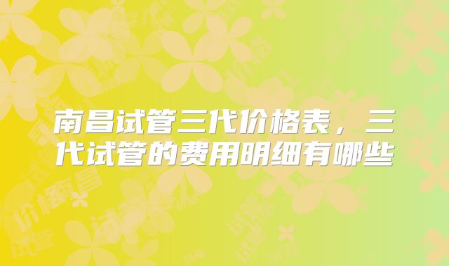 南昌试管三代价格表,三代试管的费用明细有哪些
