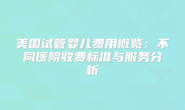 美国试管婴儿费用概览:不同医院收费标准与服务分析