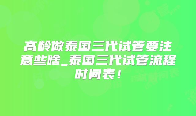 高龄做泰国三代试管要注意些啥_泰国三代试管流程时间表！