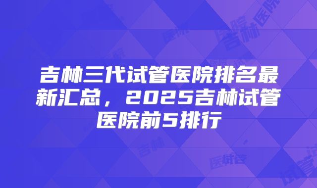 吉林三代试管医院排名最新汇总，2025吉林试管医院前5排行