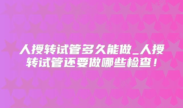 人授转试管多久能做_人授转试管还要做哪些检查！