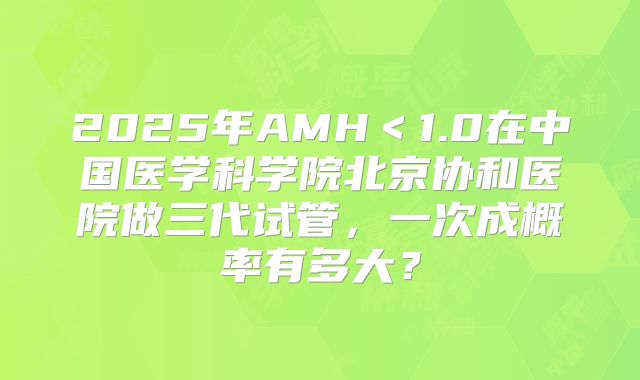 2025年AMH＜1.0在中国医学科学院北京协和医院做三代试管，一次成概率有多大？