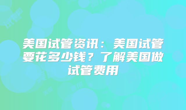 美国试管资讯：美国试管要花多少钱？了解美国做试管费用