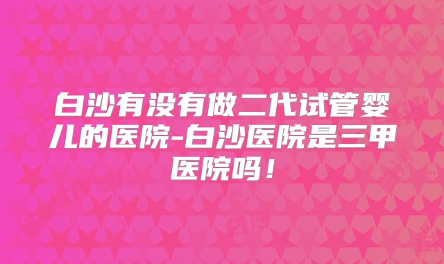 白沙有没有做二代试管婴儿的医院-白沙医院是三甲医院吗!