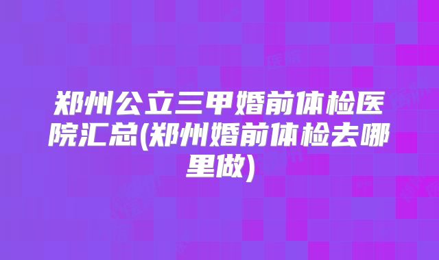 郑州公立三甲婚前体检医院汇总(郑州婚前体检去哪里做)