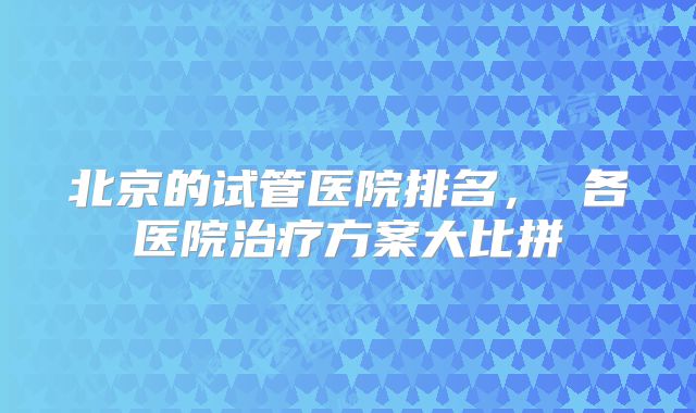 北京的试管医院排名， 各医院治疗方案大比拼