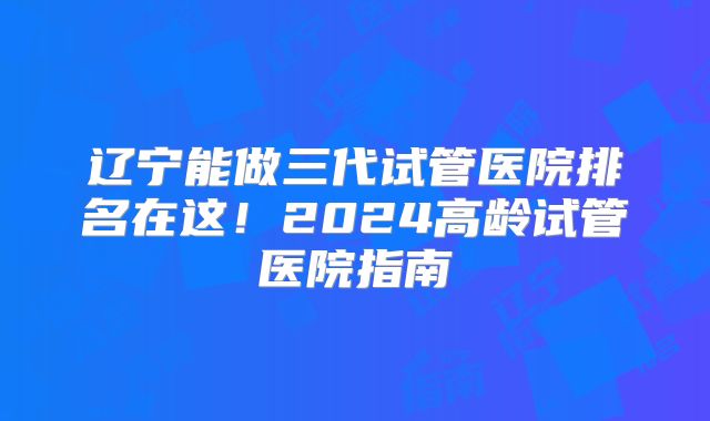 辽宁能做三代试管医院排名在这！2024高龄试管医院指南