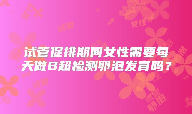 试管促排期间女性需要每天做B超检测卵泡发育吗?