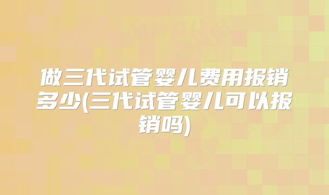 做三代试管婴儿费用报销多少(三代试管婴儿可以报销吗)