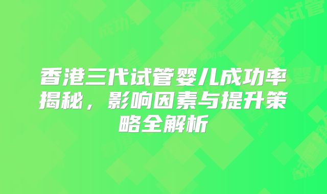 香港三代试管婴儿成功率揭秘，影响因素与提升策略全解析