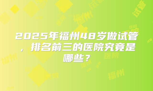 2025年福州48岁做试管，排名前三的医院究竟是哪些？
