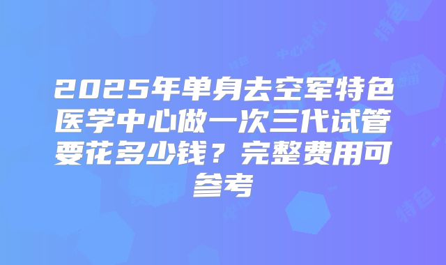 2025年单身去空军特色医学中心做一次三代试管要花多少钱?完整费用可参考