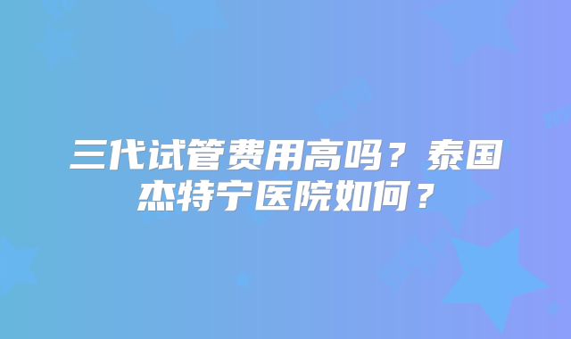 三代试管费用高吗？泰国杰特宁医院如何？