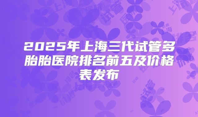 2025年上海三代试管多胎胎医院排名前五及价格表发布