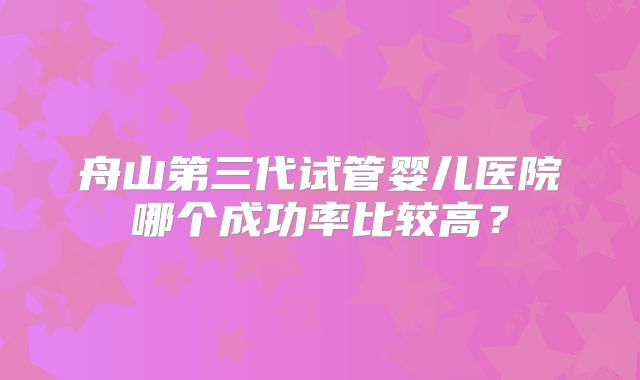 舟山第三代试管婴儿医院哪个成功率比较高?