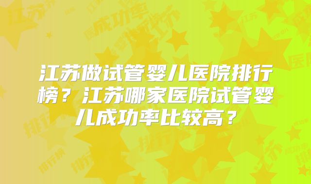 江苏做试管婴儿医院排行榜？江苏哪家医院试管婴儿成功率比较高？