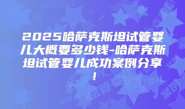 2025哈萨克斯坦试管婴儿大概要多少钱-哈萨克斯坦试管婴儿成功案例分享!