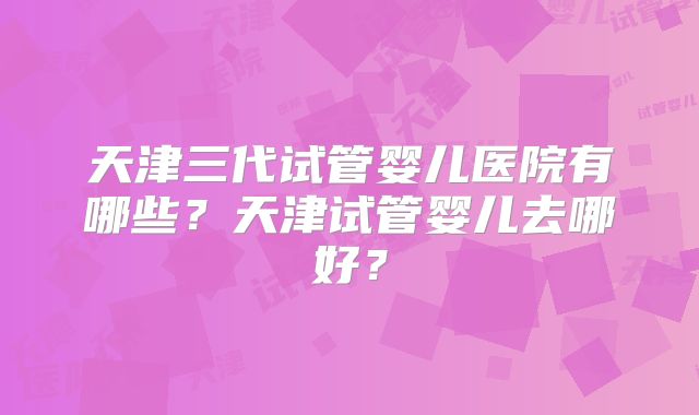 天津三代试管婴儿医院有哪些？天津试管婴儿去哪好？