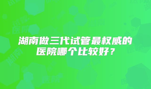 湖南做三代试管最权威的医院哪个比较好？