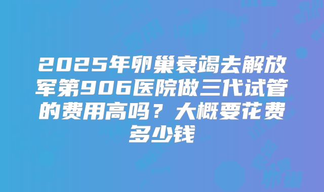2025年卵巢衰竭去解放军第906医院做三代试管的费用高吗？大概要花费多少钱