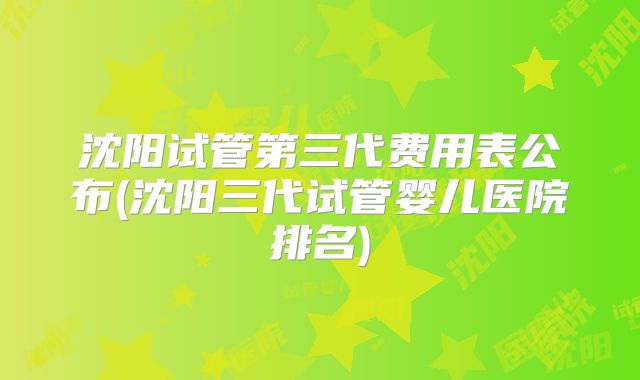 沈阳试管第三代费用表公布(沈阳三代试管婴儿医院排名)