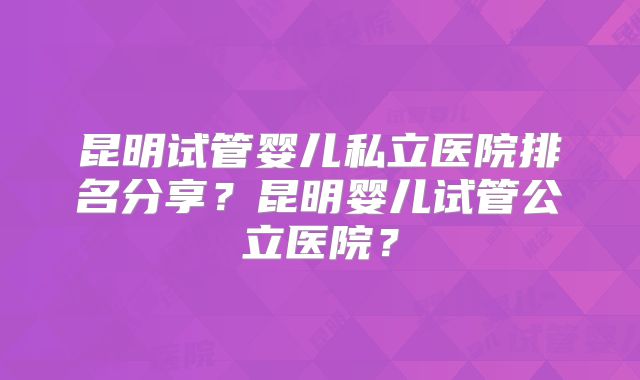 昆明试管婴儿私立医院排名分享？昆明婴儿试管公立医院？
