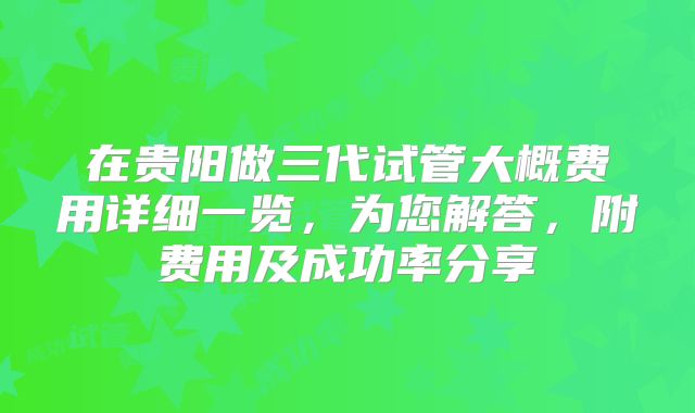 在贵阳做三代试管大概费用详细一览，为您解答，附费用及成功率分享