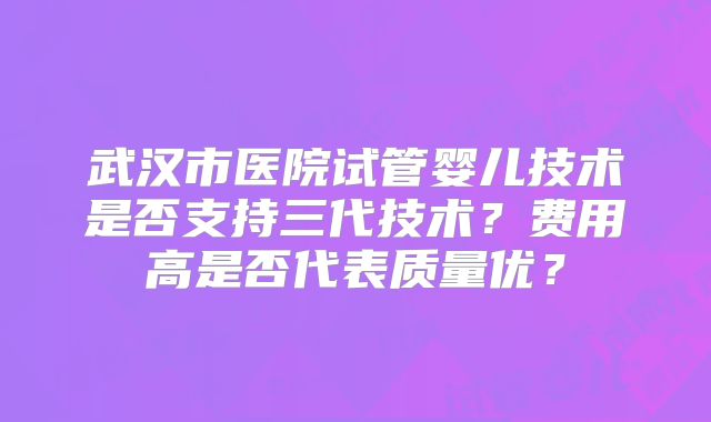 武汉市医院试管婴儿技术是否支持三代技术？费用高是否代表质量优？