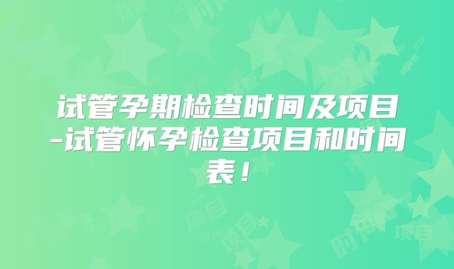 试管孕期检查时间及项目-试管怀孕检查项目和时间表！