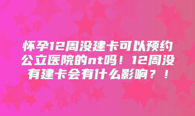 怀孕12周没建卡可以预约公立医院的nt吗!12周没有建卡会有什么影响?!