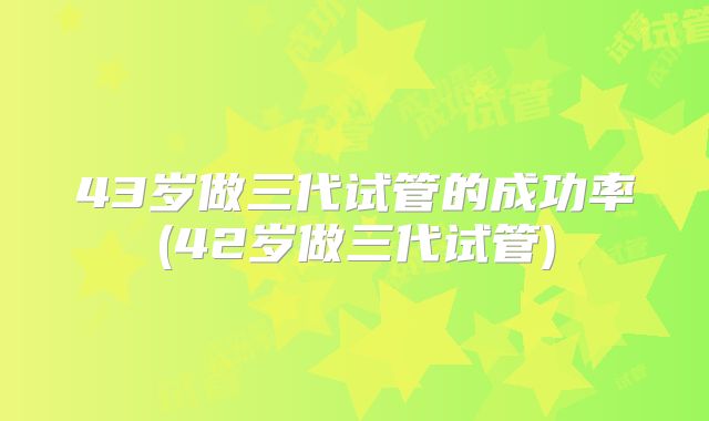 43岁做三代试管的成功率(42岁做三代试管)