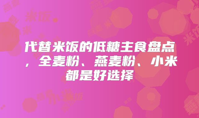 代替米饭的低糖主食盘点,全麦粉、燕麦粉、小米都是好选择