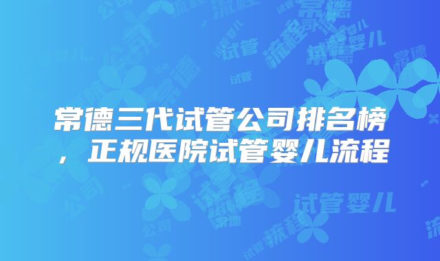 常德三代试管公司排名榜，正规医院试管婴儿流程