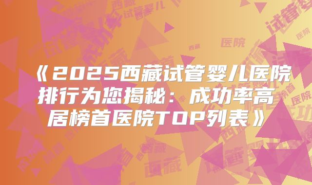 《2025西藏试管婴儿医院排行为您揭秘：成功率高居榜首医院TOP列表》