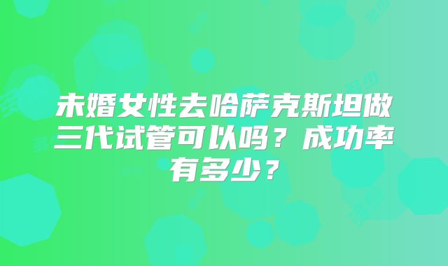 未婚女性去哈萨克斯坦做三代试管可以吗？成功率有多少？