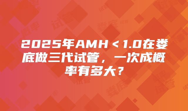 2025年AMH＜1.0在娄底做三代试管，一次成概率有多大？