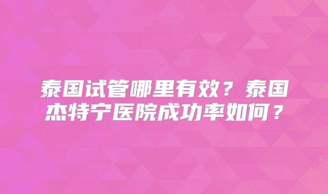 泰国试管哪里有效？泰国杰特宁医院成功率如何？