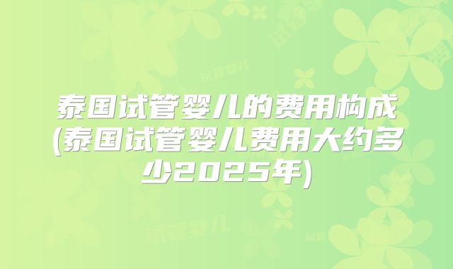 泰国试管婴儿的费用构成(泰国试管婴儿费用大约多少2025年)