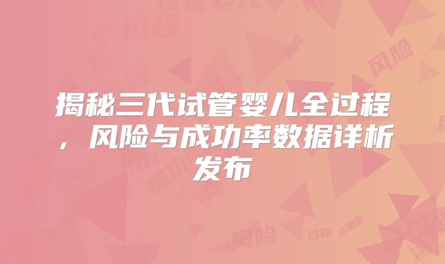 揭秘三代试管婴儿全过程，风险与成功率数据详析发布