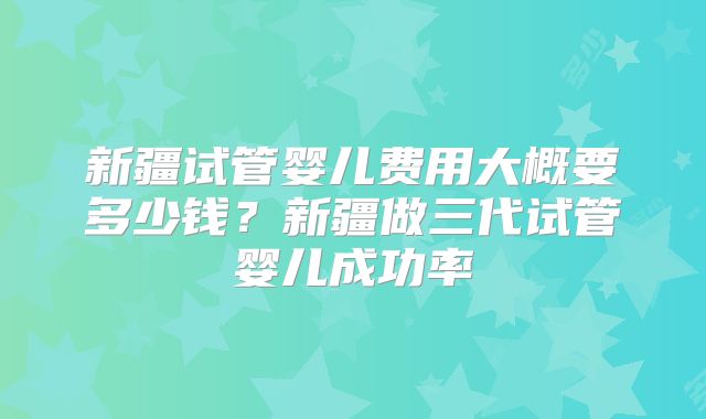 新疆试管婴儿费用大概要多少钱?新疆做三代试管婴儿成功率